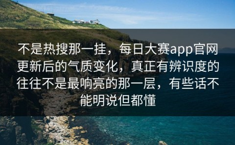 不是热搜那一挂，每日大赛app官网更新后的气质变化，真正有辨识度的往往不是最响亮的那一层，有些话不能明说但都懂